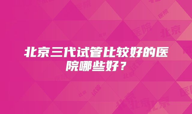 北京三代试管比较好的医院哪些好？