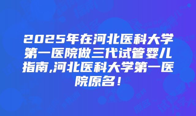 2025年在河北医科大学第一医院做三代试管婴儿指南,河北医科大学第一医院原名！