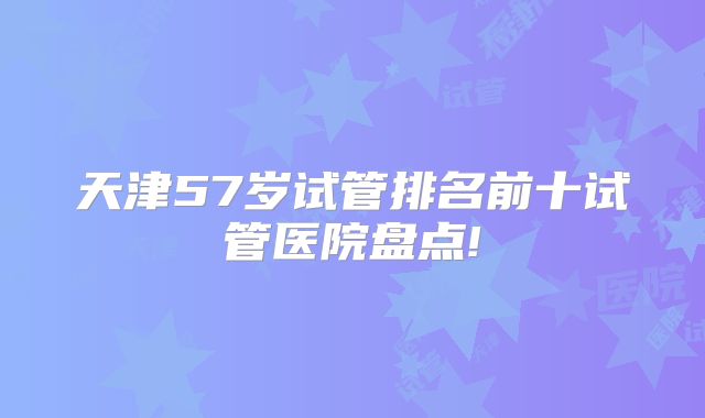 天津57岁试管排名前十试管医院盘点!