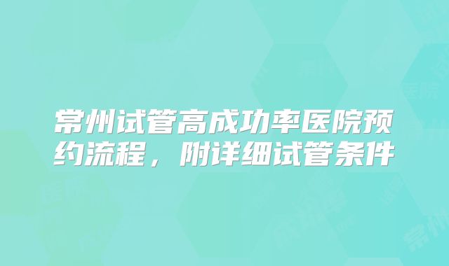 常州试管高成功率医院预约流程，附详细试管条件