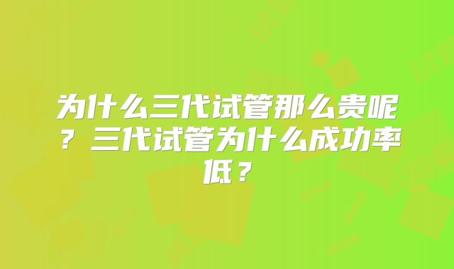 为什么三代试管那么贵呢?三代试管为什么成功率低?