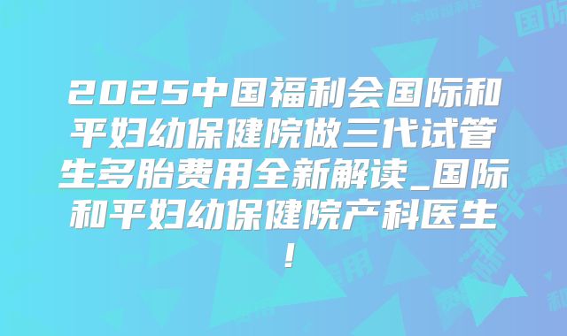 2025中国福利会国际和平妇幼保健院做三代试管生多胎费用全新解读_国际和平妇幼保健院产科医生!