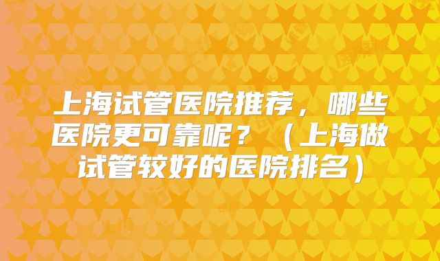 上海试管医院推荐,哪些医院更可靠呢?(上海做试管较好的医院排名)