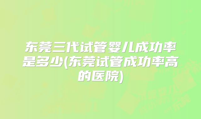 东莞三代试管婴儿成功率是多少(东莞试管成功率高的医院)