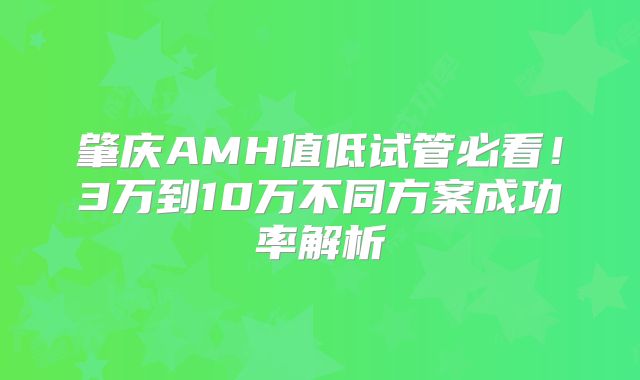 肇庆AMH值低试管必看！3万到10万不同方案成功率解析