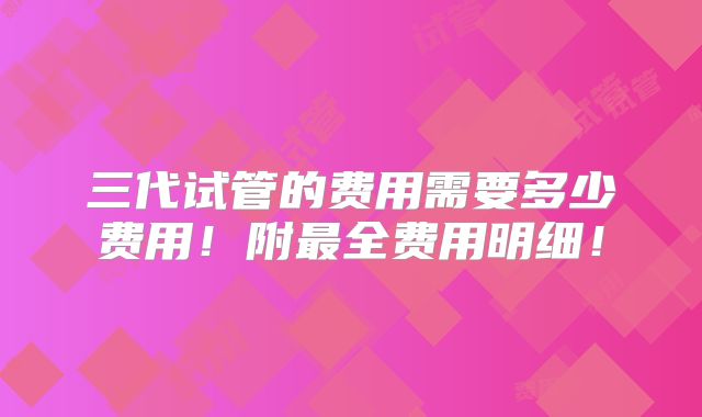 三代试管的费用需要多少费用！附最全费用明细！