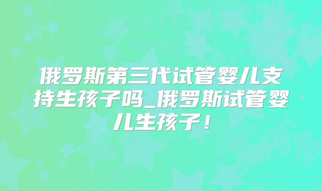 俄罗斯第三代试管婴儿支持生孩子吗_俄罗斯试管婴儿生孩子!