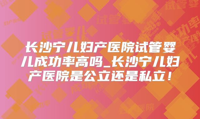 长沙宁儿妇产医院试管婴儿成功率高吗_长沙宁儿妇产医院是公立还是私立！