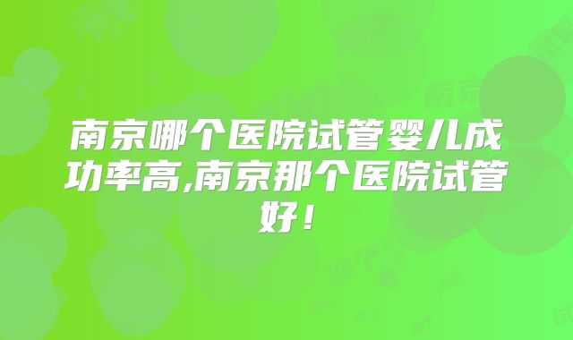 南京哪个医院试管婴儿成功率高,南京那个医院试管好！