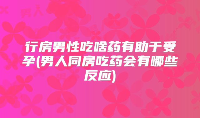 行房男性吃啥药有助于受孕(男人同房吃药会有哪些反应)