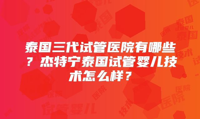 泰国三代试管医院有哪些？杰特宁泰国试管婴儿技术怎么样？