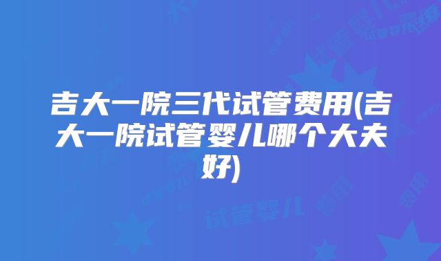 吉大一院三代试管费用(吉大一院试管婴儿哪个大夫好)