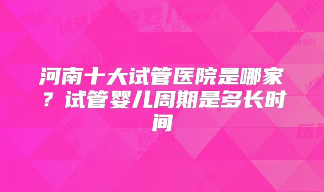 河南十大试管医院是哪家？试管婴儿周期是多长时间