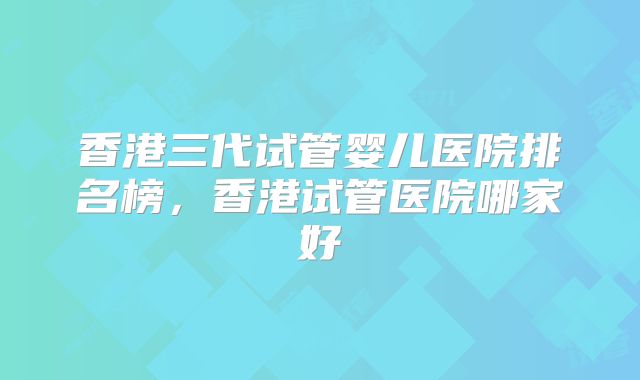 香港三代试管婴儿医院排名榜，香港试管医院哪家好