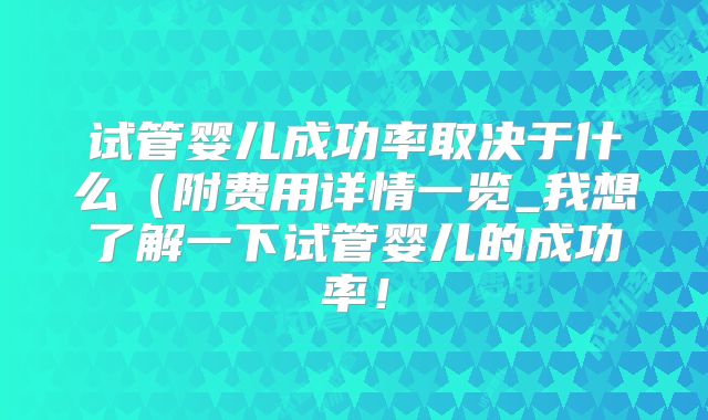 试管婴儿成功率取决于什么（附费用详情一览_我想了解一下试管婴儿的成功率！