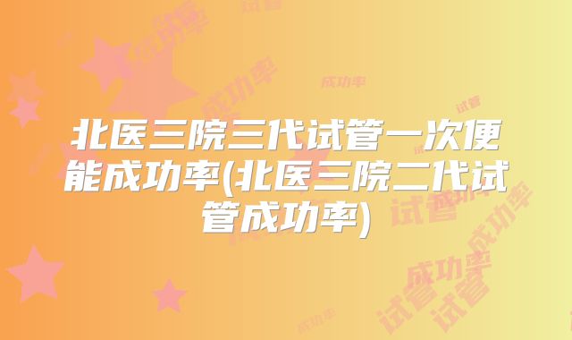 北医三院三代试管一次便能成功率(北医三院二代试管成功率)