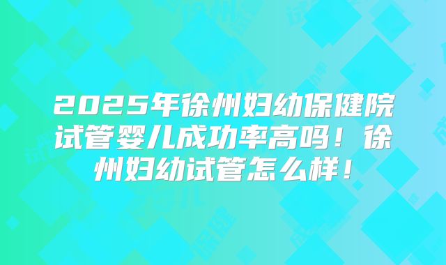 2025年徐州妇幼保健院试管婴儿成功率高吗!徐州妇幼试管怎么样!