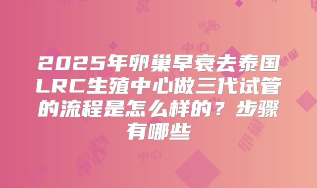 2025年卵巢早衰去泰国LRC生殖中心做三代试管的流程是怎么样的?步骤有哪些