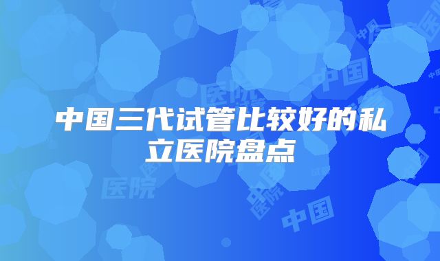 中国三代试管比较好的私立医院盘点