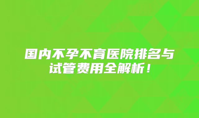 国内不孕不育医院排名与试管费用全解析！