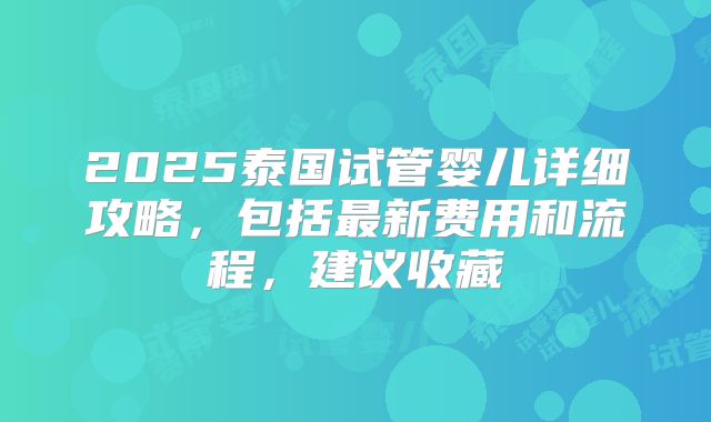 2025泰国试管婴儿详细攻略，包括最新费用和流程，建议收藏