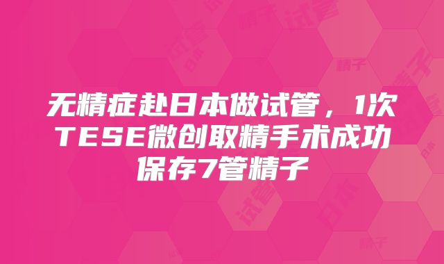 无精症赴日本做试管，1次TESE微创取精手术成功保存7管精子