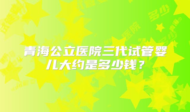 青海公立医院三代试管婴儿大约是多少钱?