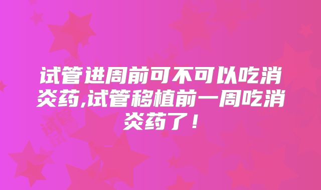 试管进周前可不可以吃消炎药,试管移植前一周吃消炎药了!