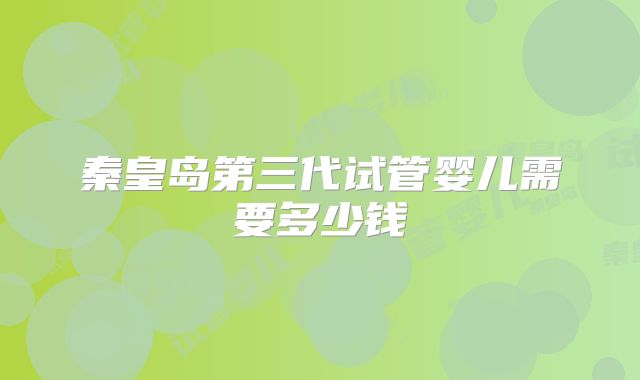秦皇岛第三代试管婴儿需要多少钱