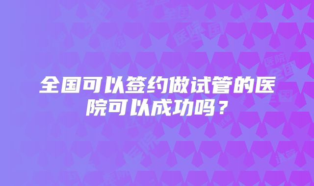 全国可以签约做试管的医院可以成功吗？