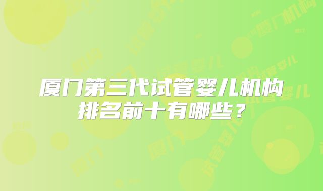 厦门第三代试管婴儿机构排名前十有哪些?