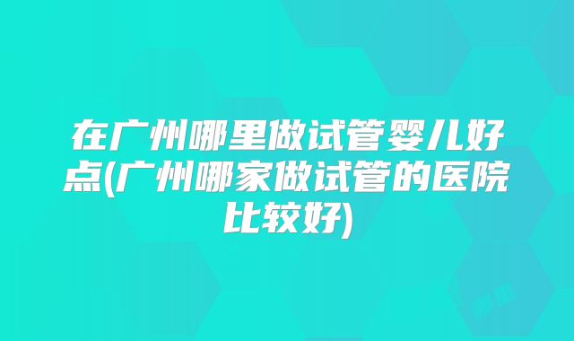 在广州哪里做试管婴儿好点(广州哪家做试管的医院比较好)