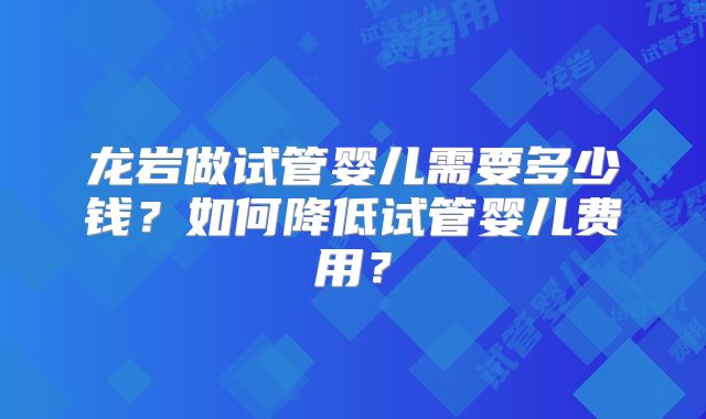 龙岩做试管婴儿需要多少钱？如何降低试管婴儿费用？