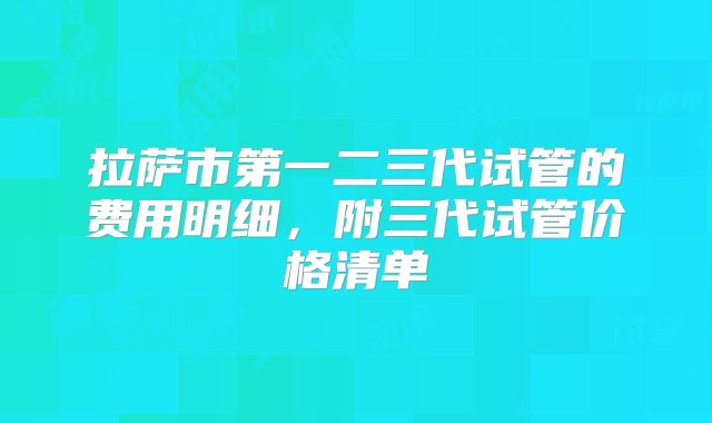 拉萨市第一二三代试管的费用明细,附三代试管价格清单