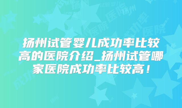 扬州试管婴儿成功率比较高的医院介绍_扬州试管哪家医院成功率比较高！