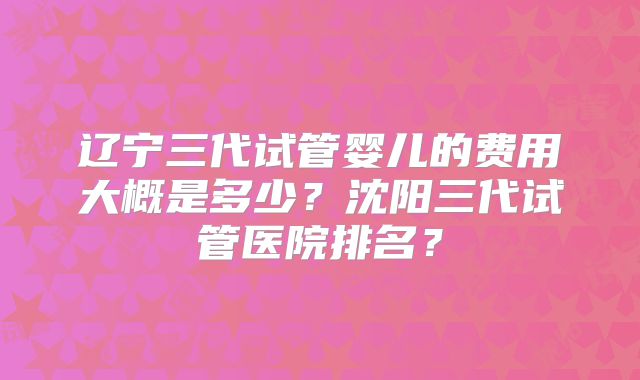 辽宁三代试管婴儿的费用大概是多少？沈阳三代试管医院排名？
