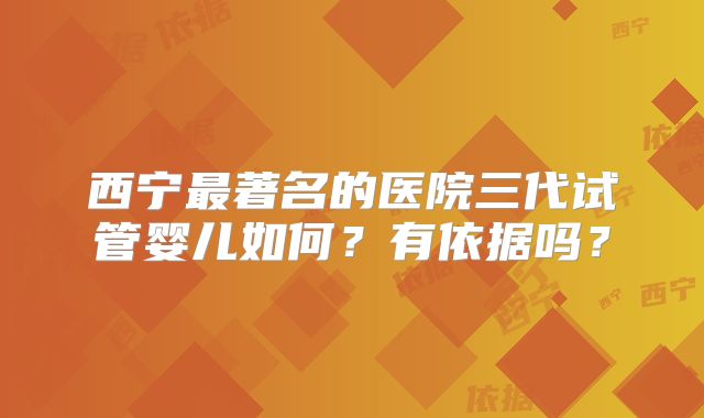 西宁最著名的医院三代试管婴儿如何？有依据吗？