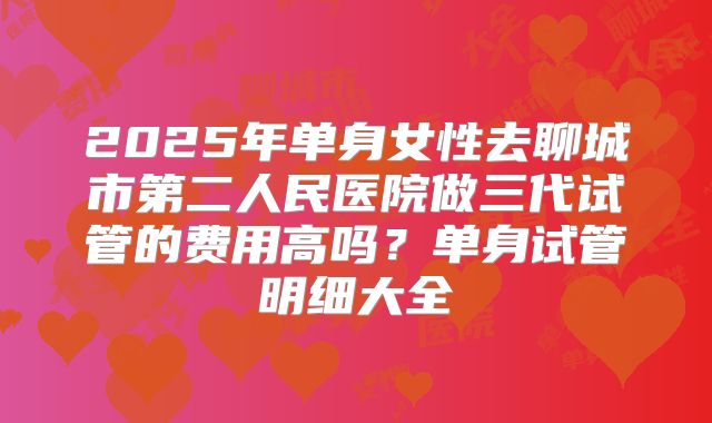 2025年单身女性去聊城市第二人民医院做三代试管的费用高吗?单身试管明细大全