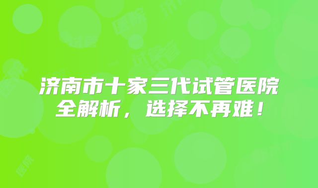 济南市十家三代试管医院全解析，选择不再难！