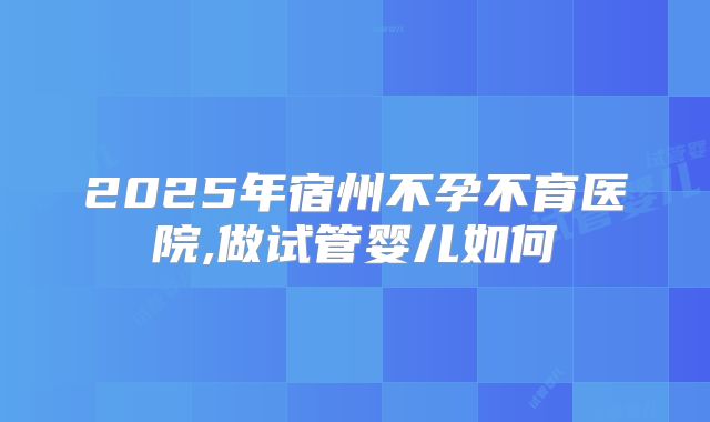 2025年宿州不孕不育医院,做试管婴儿如何