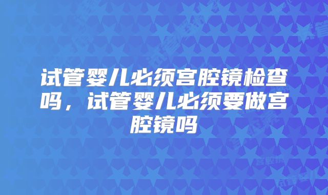 试管婴儿必须宫腔镜检查吗，试管婴儿必须要做宫腔镜吗