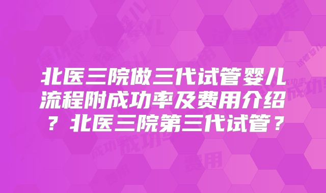 北医三院做三代试管婴儿流程附成功率及费用介绍？北医三院第三代试管？