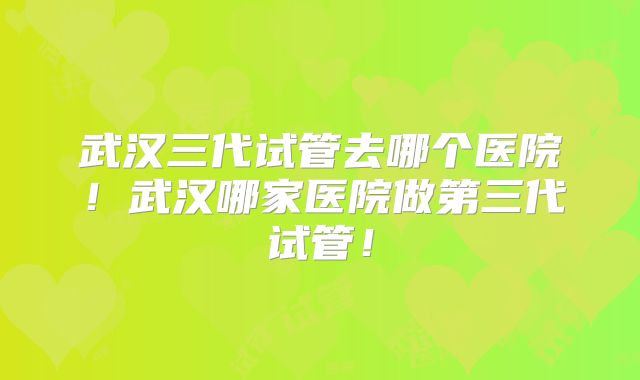 武汉三代试管去哪个医院！武汉哪家医院做第三代试管！