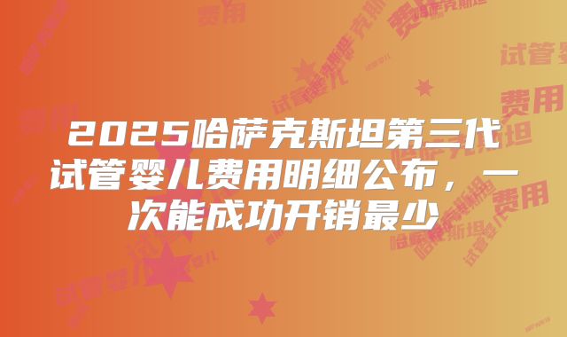 2025哈萨克斯坦第三代试管婴儿费用明细公布,一次能成功开销最少