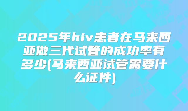 2025年hiv患者在马来西亚做三代试管的成功率有多少(马来西亚试管需要什么证件)
