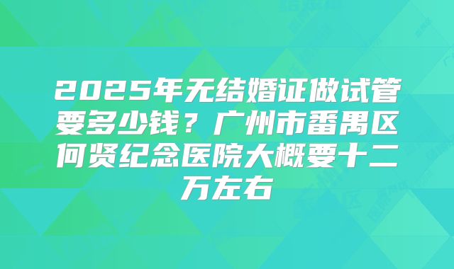 2025年无结婚证做试管要多少钱？广州市番禺区何贤纪念医院大概要十二万左右