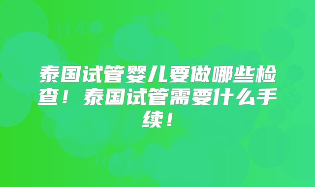 泰国试管婴儿要做哪些检查!泰国试管需要什么手续!