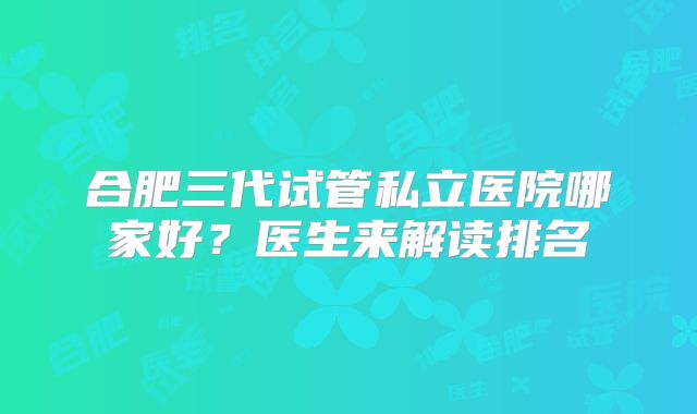 合肥三代试管私立医院哪家好？医生来解读排名