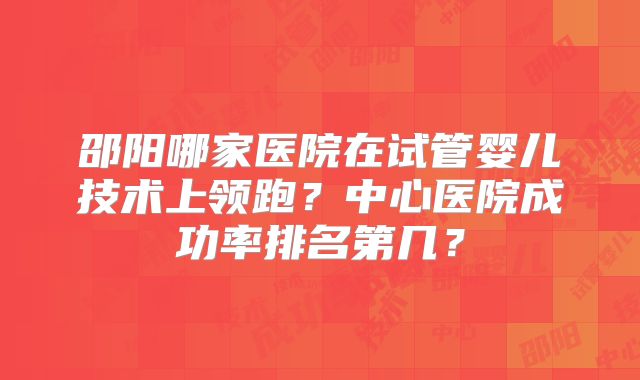邵阳哪家医院在试管婴儿技术上领跑？中心医院成功率排名第几？