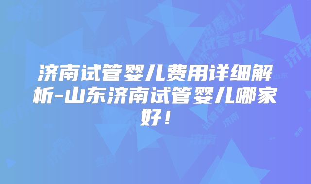 济南试管婴儿费用详细解析-山东济南试管婴儿哪家好！